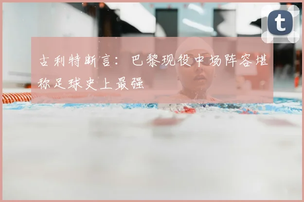 古利特断言：巴黎现役中场阵容堪称足球史上最强