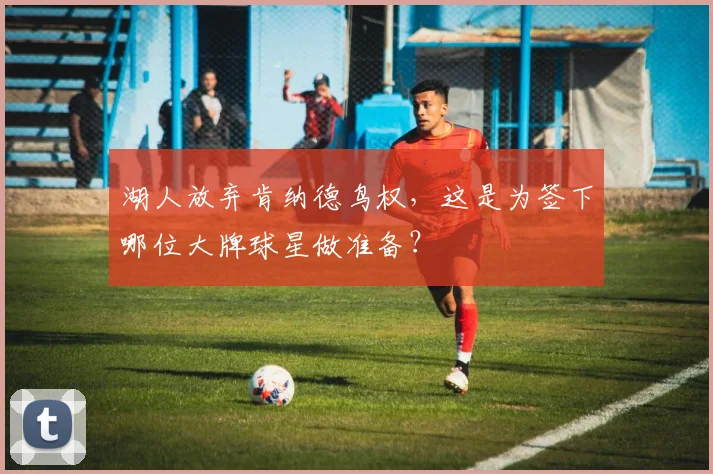 湖人放弃肯纳德鸟权，这是为签下哪位大牌球星做准备？