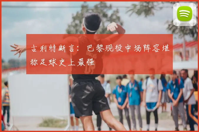 古利特断言:巴黎现役中场阵容堪称足球史上最强