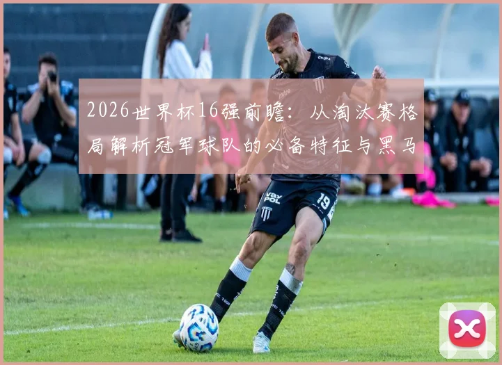 2026世界杯16强前瞻:从淘汰赛格局解析冠军球队的必备特征与黑马潜力