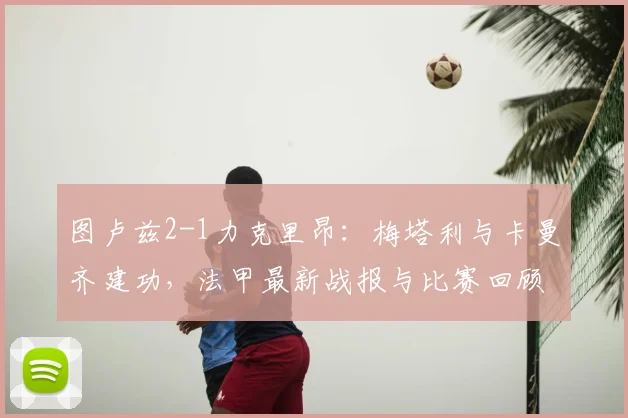 图卢兹2-1力克里昂：梅塔利与卡曼齐建功，法甲最新战报与比赛回顾