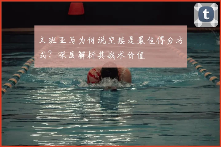 文班亚马为何说空接是最佳得分方式？深度解析其战术价值
