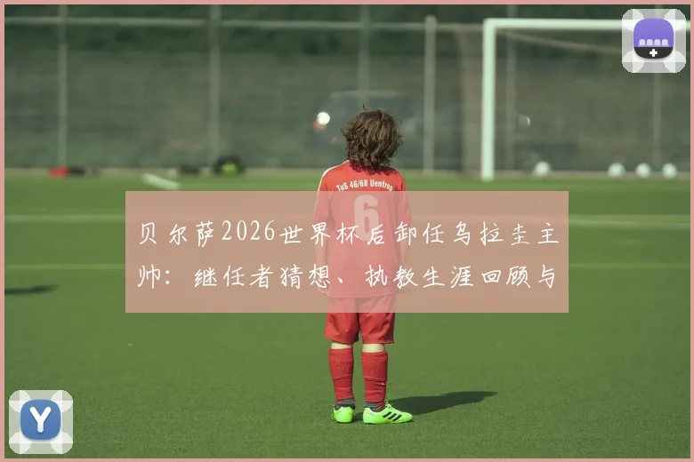 贝尔萨2026世界杯后卸任乌拉圭主帅：继任者猜想、执教生涯回顾与对球队未来影响分析