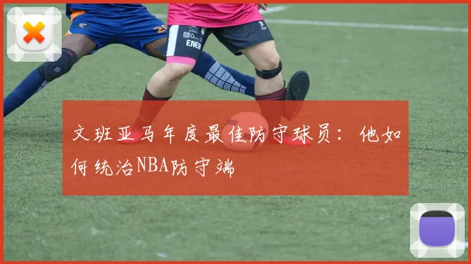 文班亚马年度最佳防守球员:他如何统治NBA防守端
