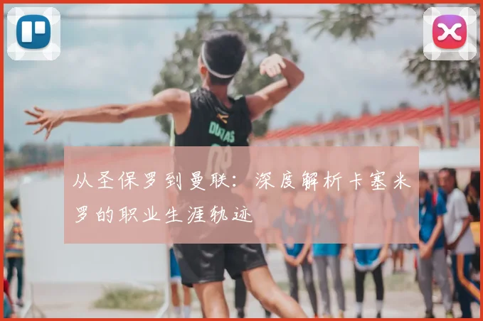 从圣保罗到曼联：深度解析卡塞米罗的职业生涯轨迹