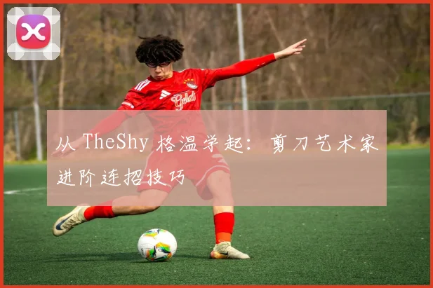 从 TheShy 格温学起：剪刀艺术家进阶连招技巧