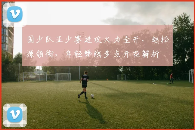 国少队亚少赛进攻火力全开，赵松源领衔，年轻锋线多点开花解析