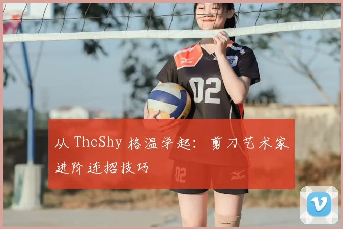 从 TheShy 格温学起:剪刀艺术家进阶连招技巧