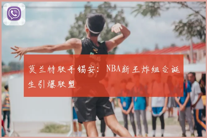 莫兰特联手锡安：NBA新王炸组合诞生引爆联盟