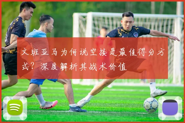 文班亚马为何说空接是最佳得分方式?深度解析其战术价值