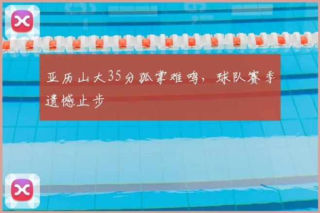 亚历山大35分孤掌难鸣，球队赛季遗憾止步