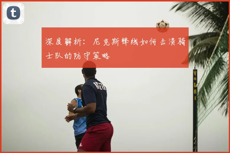 深度解析:尼克斯锋线如何击溃骑士队的防守策略