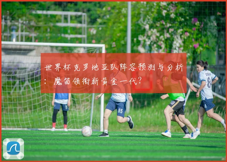 世界杯克罗地亚队阵容预测与分析:魔笛领衔新黄金一代?