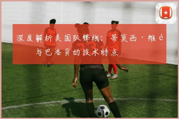 深度解析美国队锋线：蒂莫西·维阿与巴洛贡的技术特点